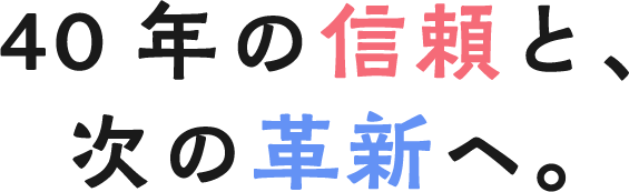 40年の信頼と、次の革新へ。